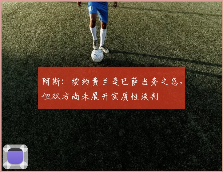 阿斯：续约费兰是巴萨当务之急，但双方尚未展开实质性谈判