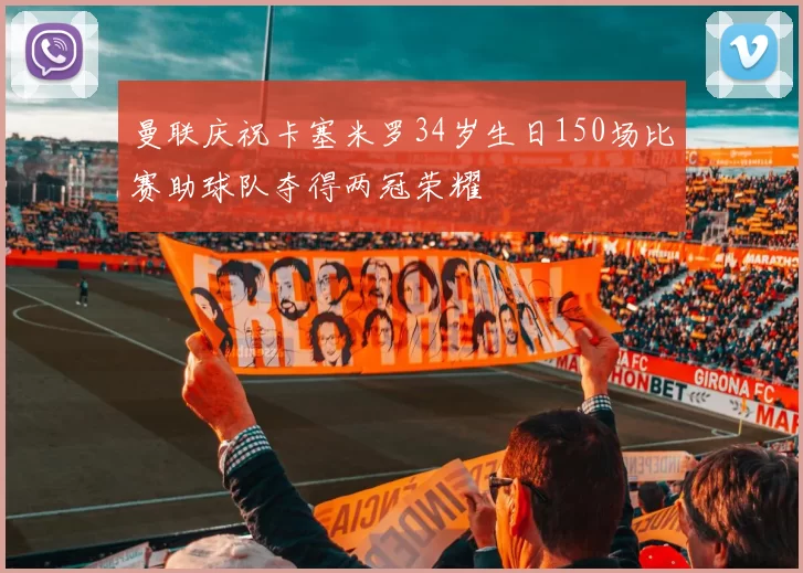 曼联庆祝卡塞米罗34岁生日150场比赛助球队夺得两冠荣耀