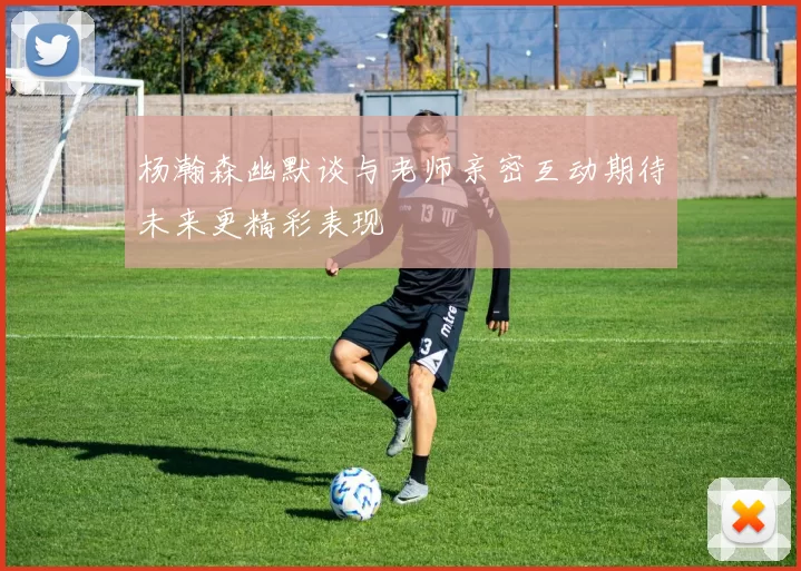 杨瀚森幽默谈与老师亲密互动期待未来更精彩表现