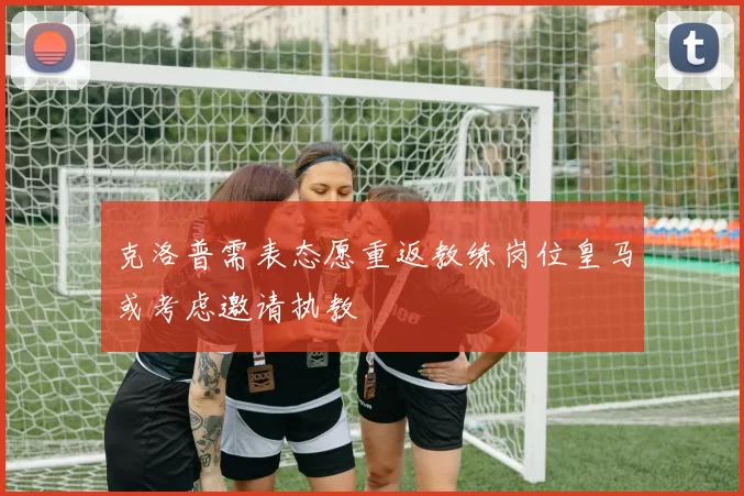 克洛普需表态愿重返教练岗位皇马或考虑邀请执教