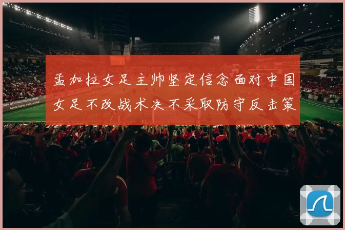 孟加拉女足主帅坚定信念面对中国女足不改战术决不采取防守反击策略