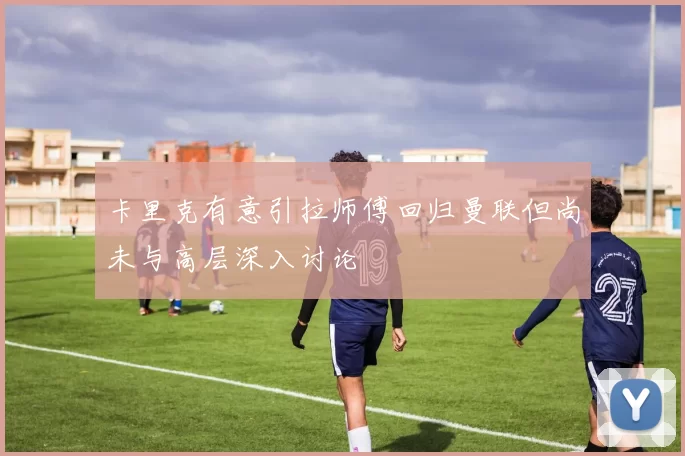 卡里克有意引拉师傅回归曼联但尚未与高层深入讨论