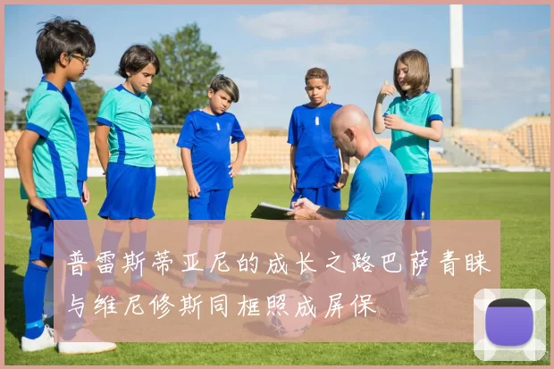 普雷斯蒂亚尼的成长之路巴萨青睐与维尼修斯同框照成屏保