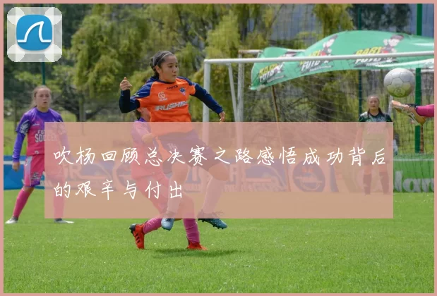 吹杨回顾总决赛之路感悟成功背后的艰辛与付出