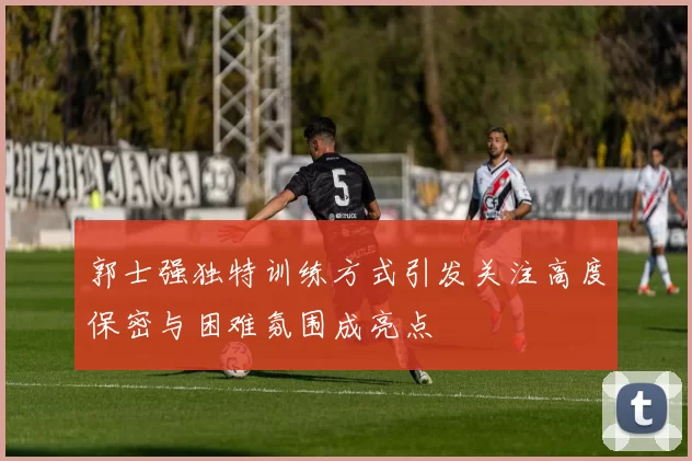 郭士强独特训练方式引发关注高度保密与困难氛围成亮点