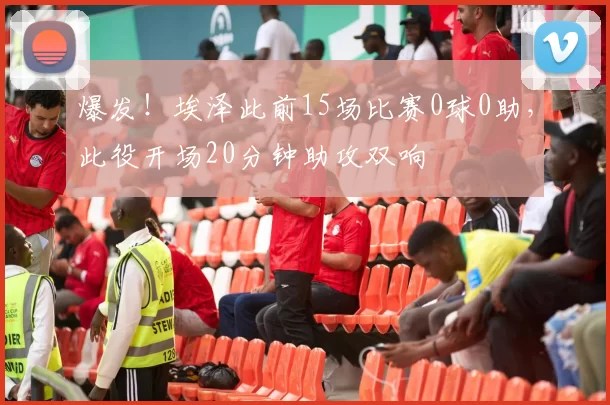 爆发！埃泽此前15场比赛0球0助，此役开场20分钟助攻双响