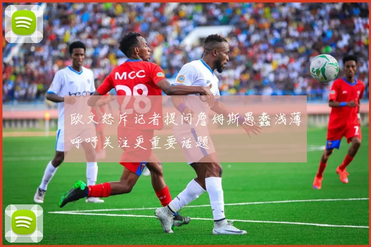 欧文怒斥记者提问詹姆斯愚蠢浅薄呼吁关注更重要话题