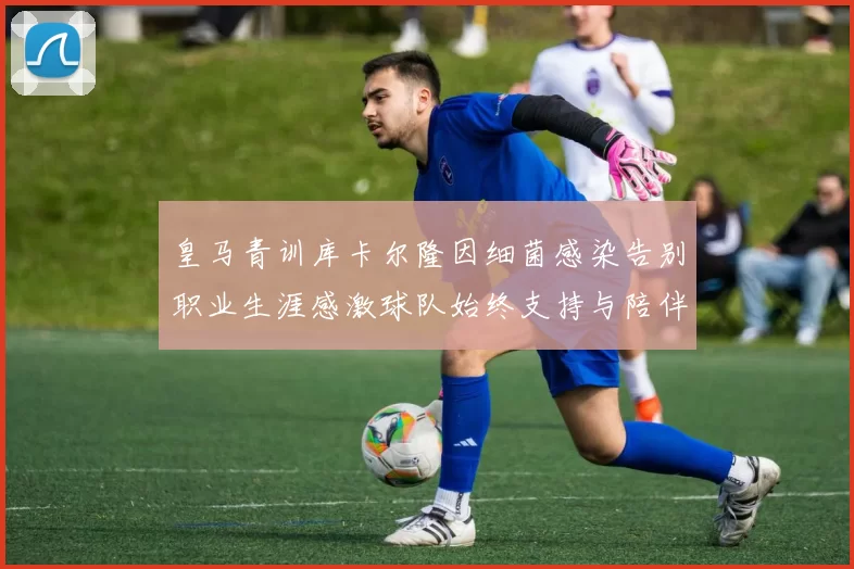 皇马青训库卡尔隆因细菌感染告别职业生涯感激球队始终支持与陪伴
