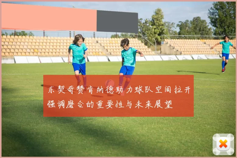 东契奇赞肯纳德助力球队空间拉开强调磨合的重要性与未来展望