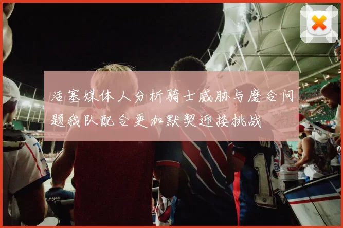 活塞媒体人分析骑士威胁与磨合问题我队配合更加默契迎接挑战