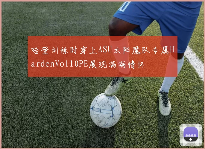 哈登训练时穿上ASU太阳魔队专属HardenVol10PE展现满满情怀
