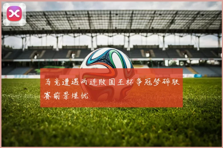 马竞遭遇两连败国王杯争冠梦碎联赛前景堪忧