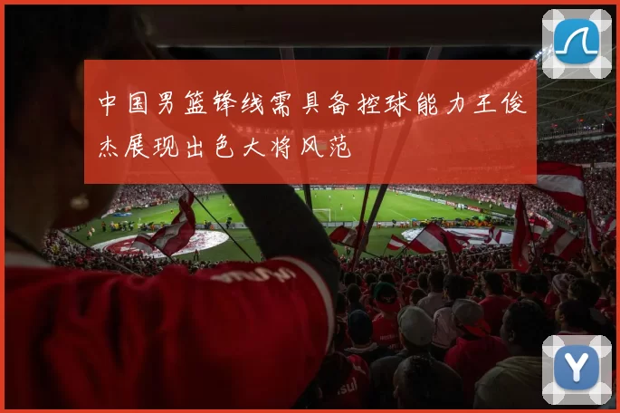 中国男篮锋线需具备控球能力王俊杰展现出色大将风范