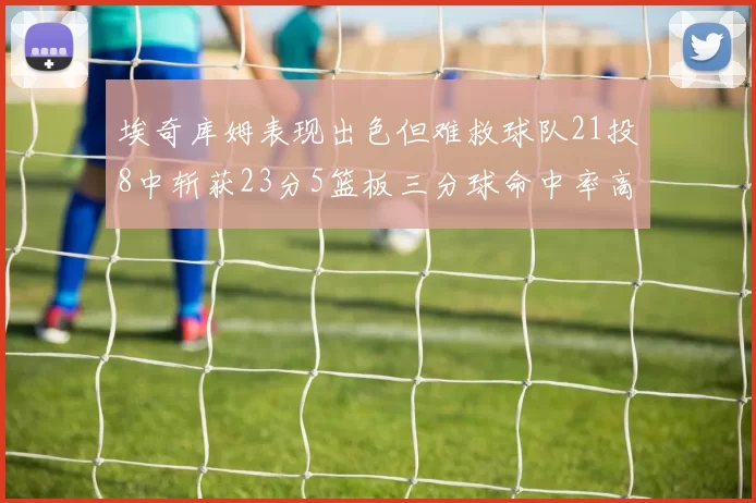 埃奇库姆表现出色但难救球队21投8中斩获23分5篮板三分球命中率高达45