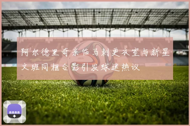 阿尔德里奇亲临马刺更衣室与新星文班同框合影引发球迷热议