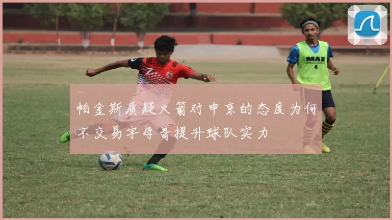 帕金斯质疑火箭对申京的态度为何不交易字母哥提升球队实力