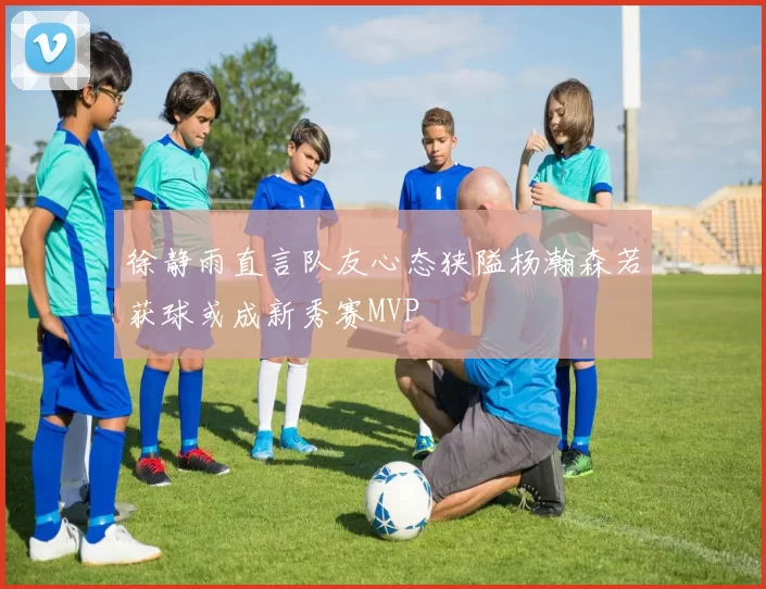 徐静雨直言队友心态狭隘杨瀚森若获球或成新秀赛MVP
