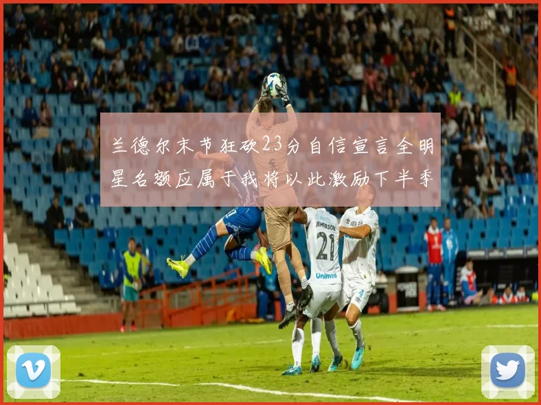兰德尔末节狂砍23分自信宣言全明星名额应属于我将以此激励下半季表现