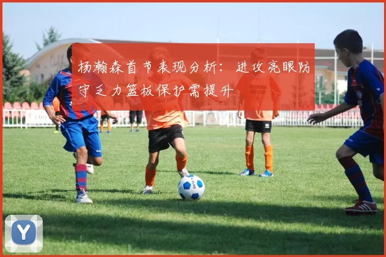 杨瀚森首节表现分析：进攻亮眼防守乏力篮板保护需提升